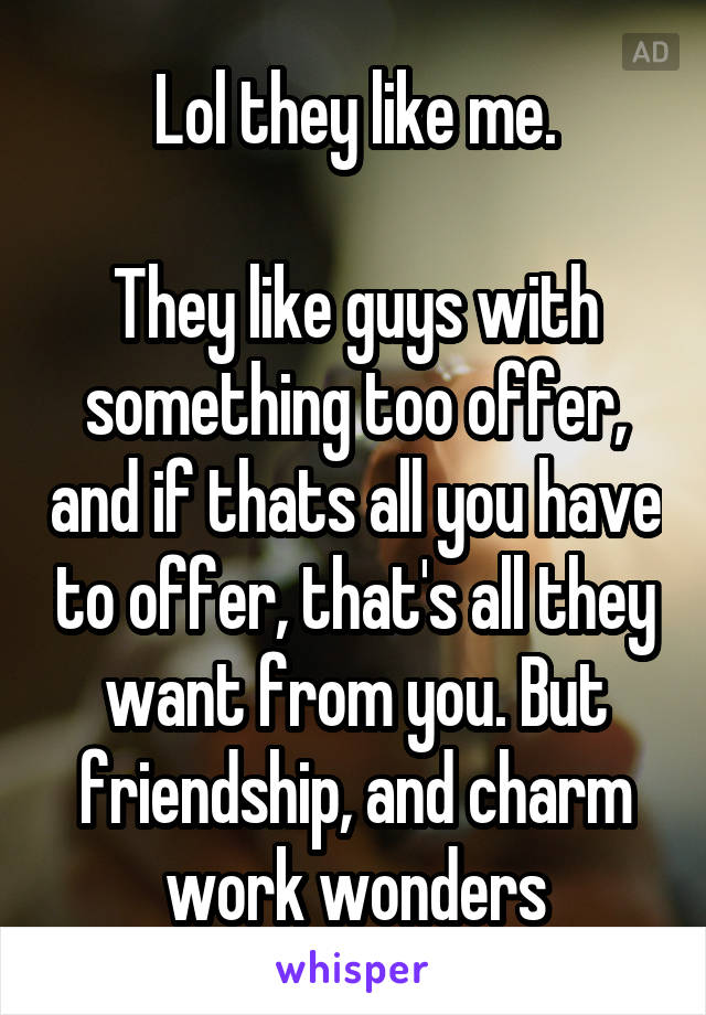 Lol they like me.

They like guys with something too offer, and if thats all you have to offer, that's all they want from you. But friendship, and charm work wonders