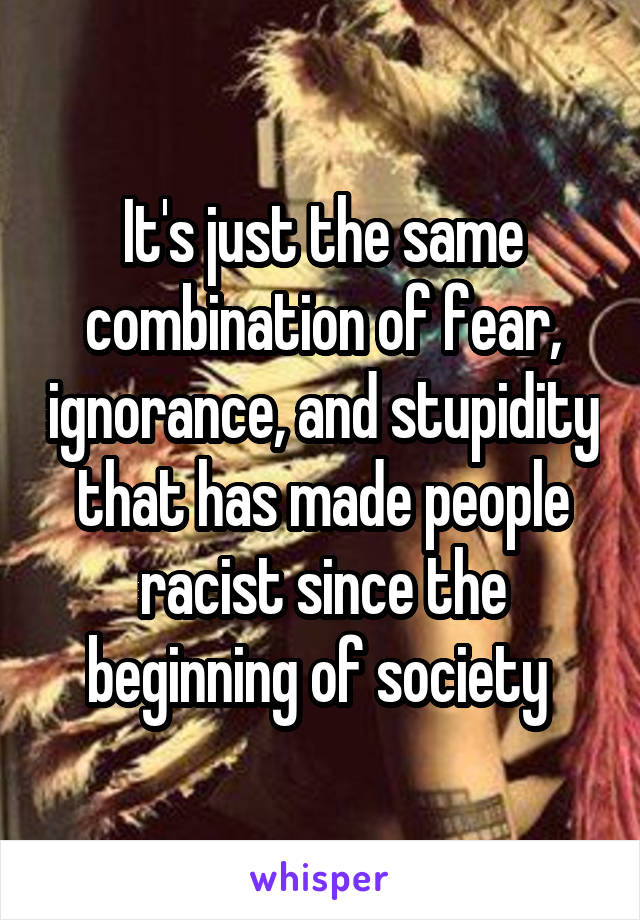 It's just the same combination of fear, ignorance, and stupidity that has made people racist since the beginning of society 