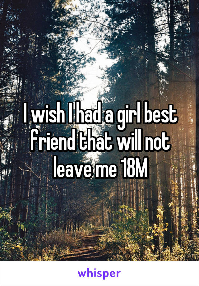 I wish I had a girl best friend that will not leave me 18M