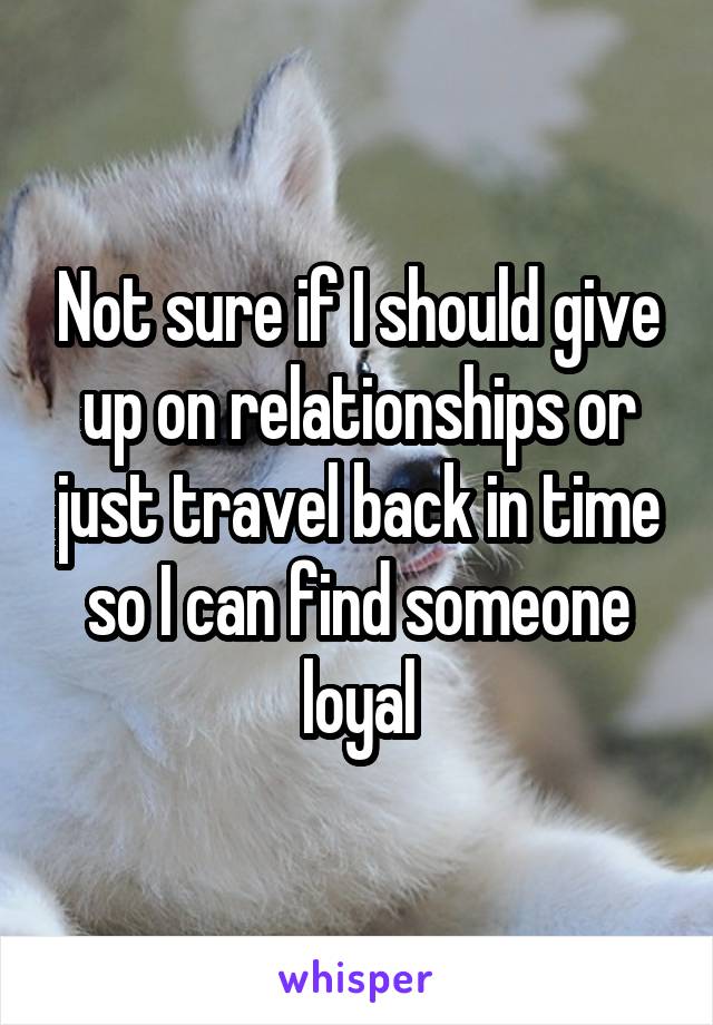 Not sure if I should give up on relationships or just travel back in time so I can find someone loyal