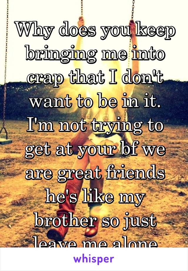 Why does you keep bringing me into crap that I don't want to be in it. I'm not trying to get at your bf we are great friends he's like my brother so just leave me alone