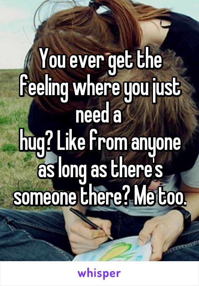 You ever get the feeling where you just need a 
hug? Like from anyone as long as there's someone there? Me too. 