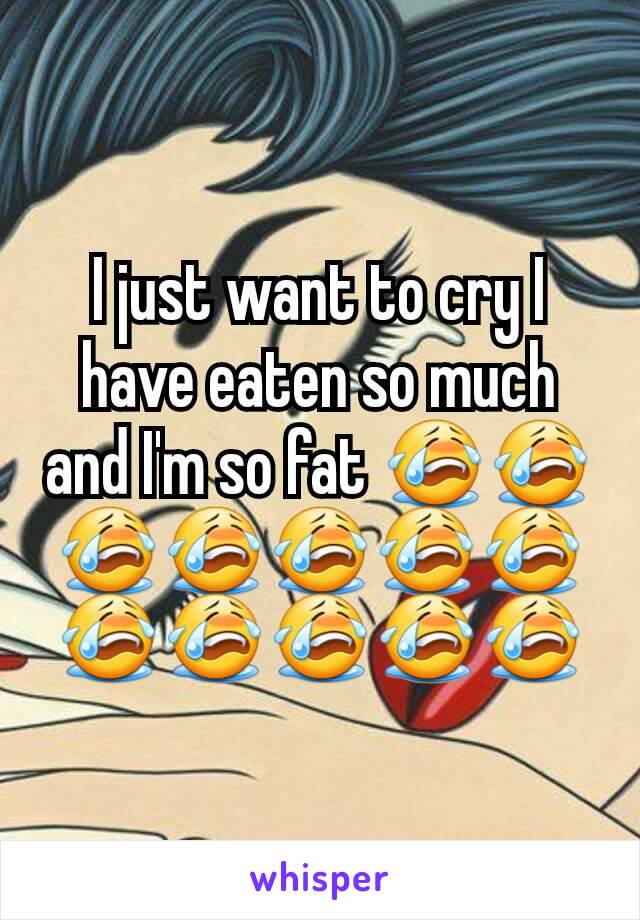 I just want to cry I have eaten so much and I'm so fat 😭😭😭😭😭😭😭😭😭😭😭😭