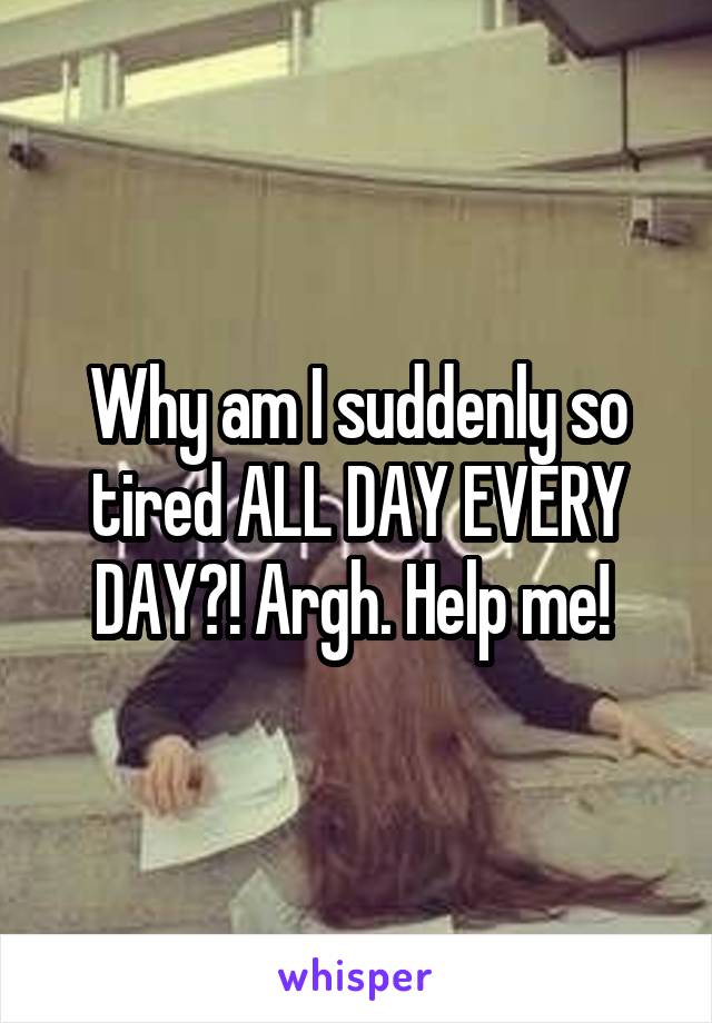 Why am I suddenly so tired ALL DAY EVERY DAY?! Argh. Help me! 