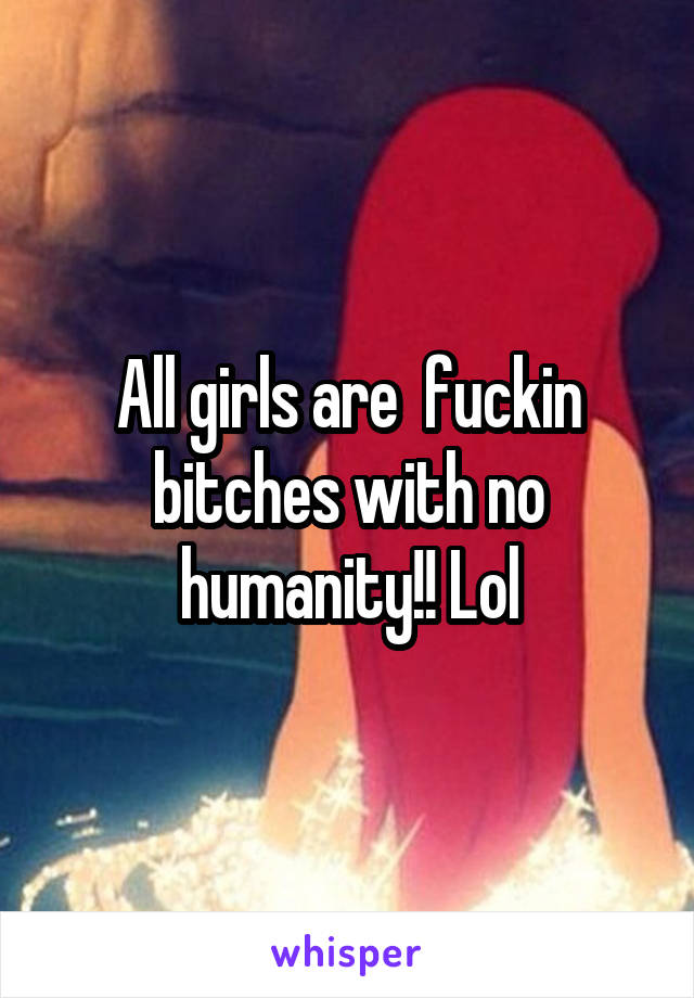 All girls are  fuckin bitches with no humanity!! Lol