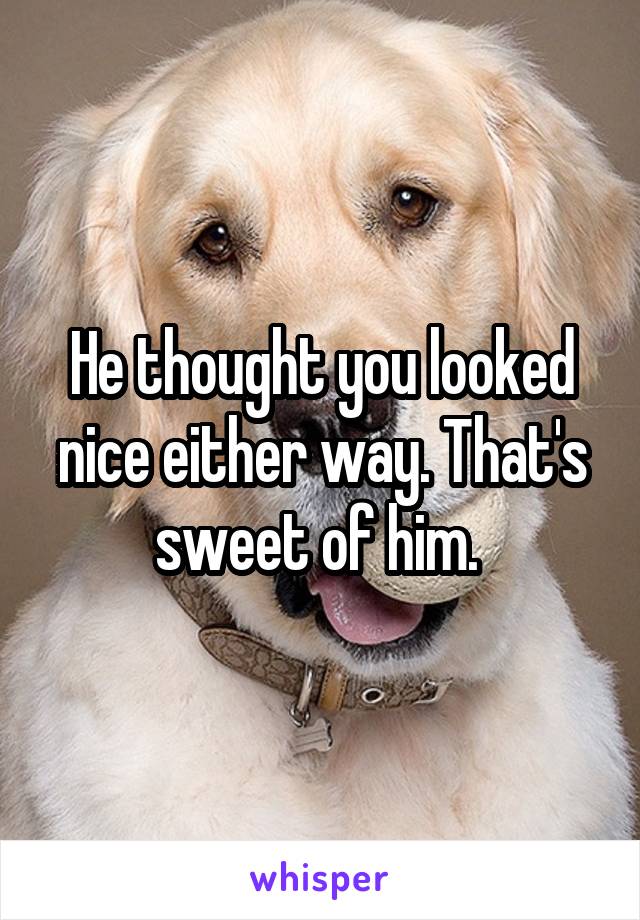 He thought you looked nice either way. That's sweet of him. 