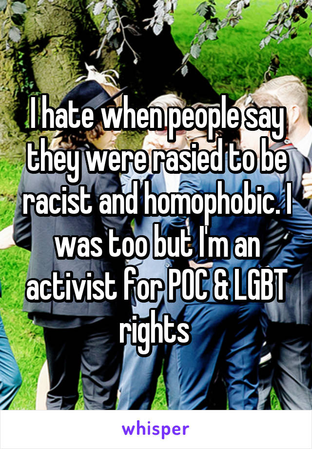 I hate when people say they were rasied to be racist and homophobic. I was too but I'm an activist for POC & LGBT rights 