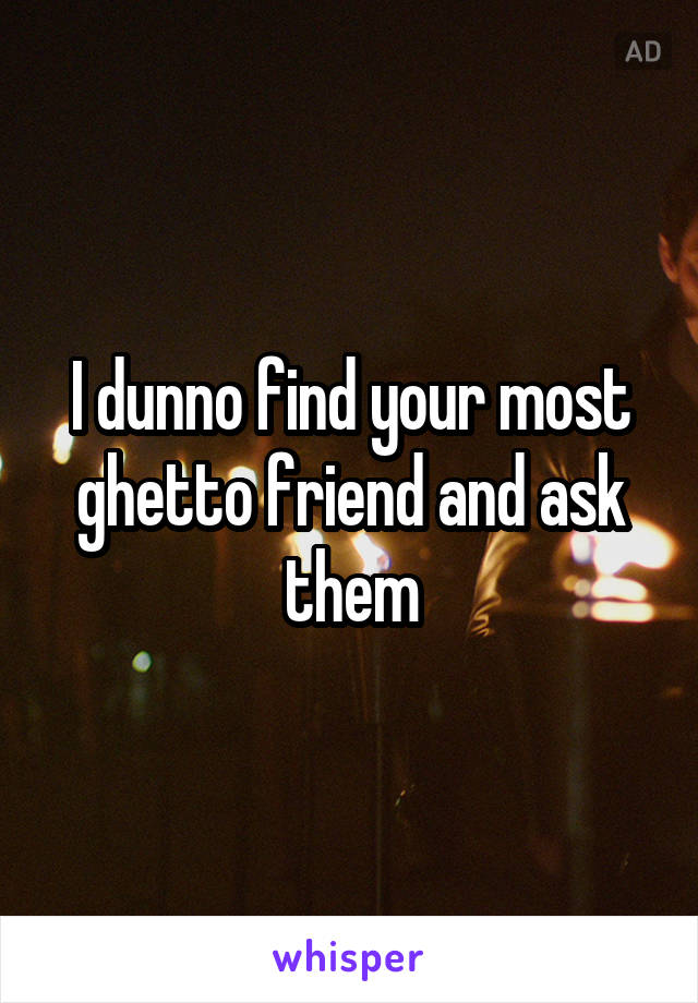 I dunno find your most ghetto friend and ask them