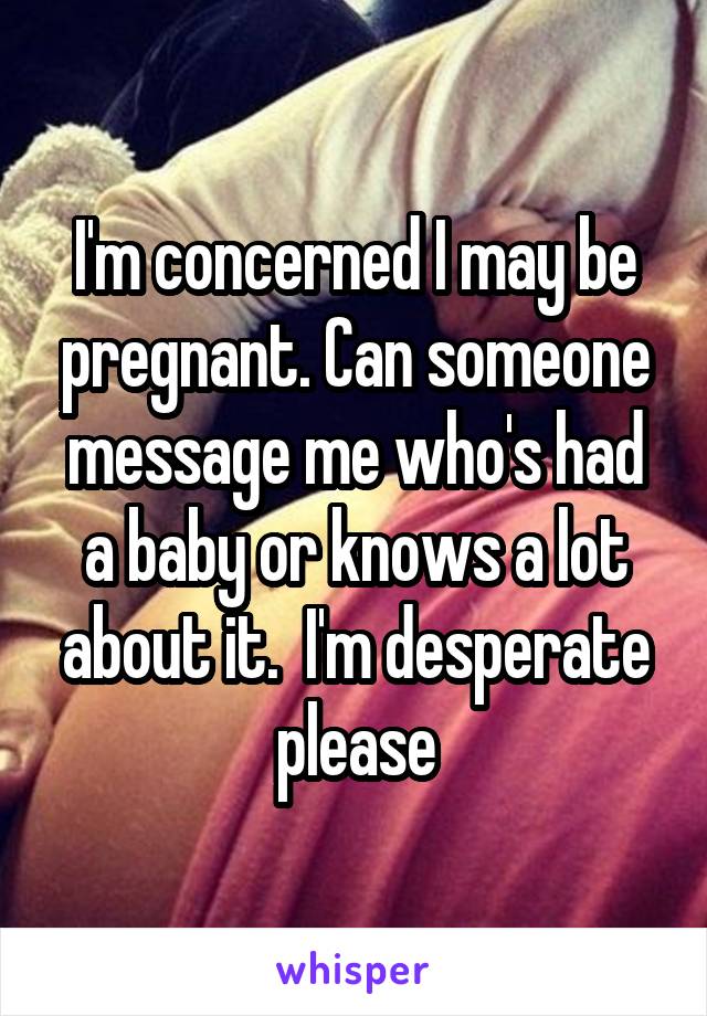 I'm concerned I may be pregnant. Can someone message me who's had a baby or knows a lot about it.  I'm desperate please