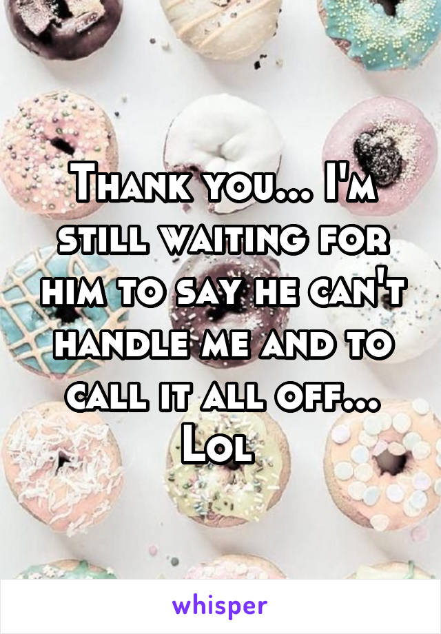 Thank you... I'm still waiting for him to say he can't handle me and to call it all off... Lol 