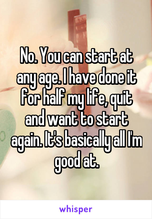 No. You can start at any age. I have done it for half my life, quit and want to start again. It's basically all I'm good at.