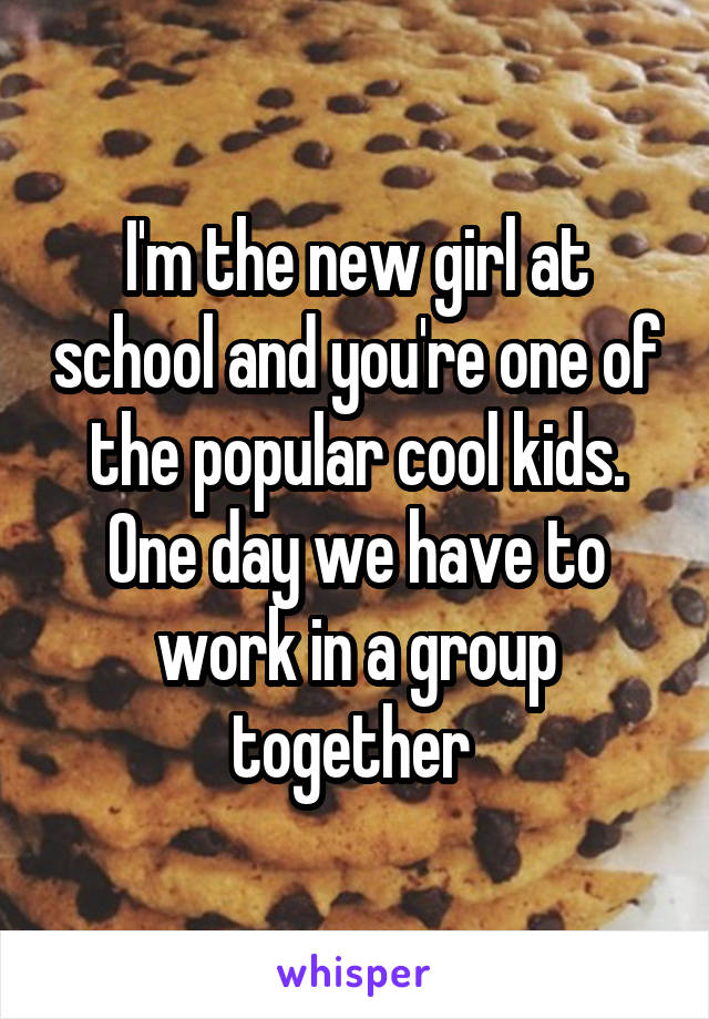 I'm the new girl at school and you're one of the popular cool kids. One day we have to work in a group together 