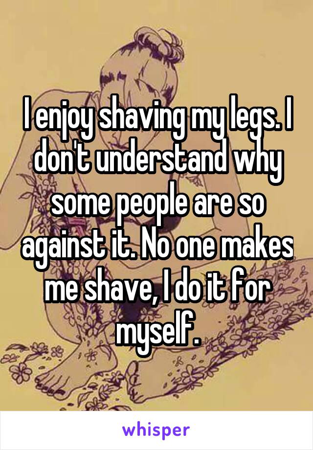 I enjoy shaving my legs. I don't understand why some people are so against it. No one makes me shave, I do it for myself.