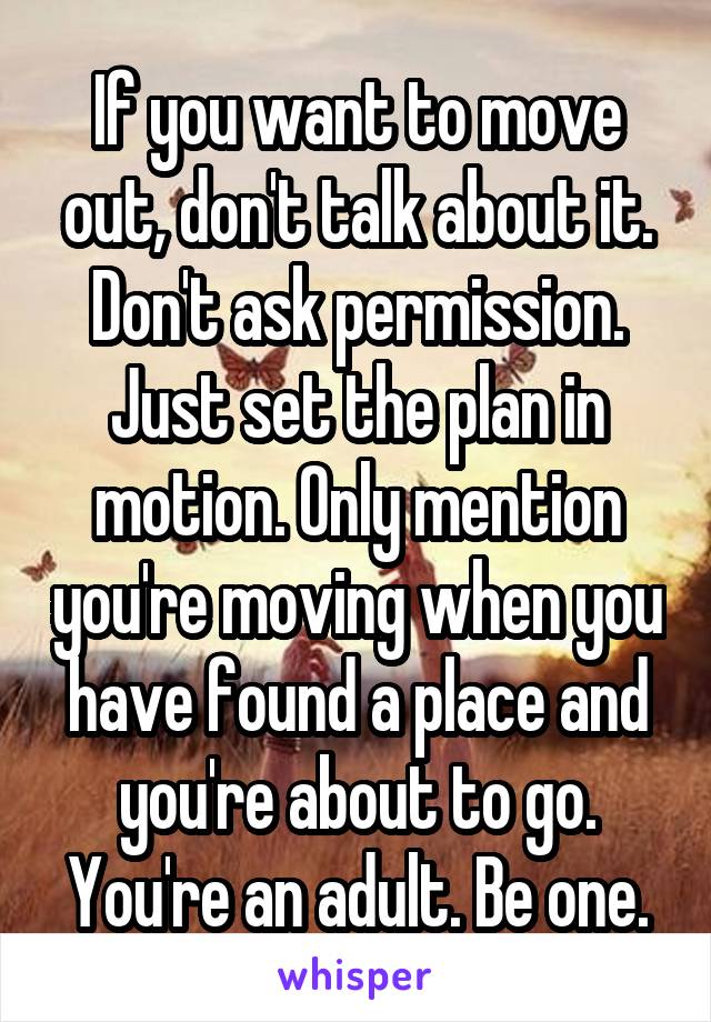 If you want to move out, don't talk about it. Don't ask permission. Just set the plan in motion. Only mention you're moving when you have found a place and you're about to go. You're an adult. Be one.