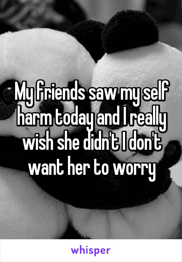 My friends saw my self harm today and I really wish she didn't I don't want her to worry