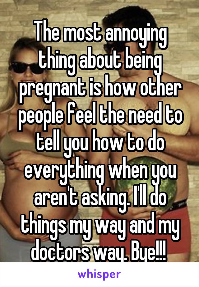 The most annoying thing about being pregnant is how other people feel the need to tell you how to do everything when you aren't asking. I'll do things my way and my doctors way. Bye!!! 