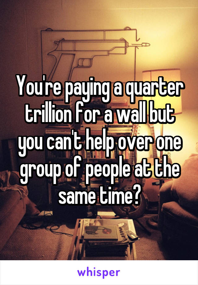 You're paying a quarter trillion for a wall but you can't help over one group of people at the same time?