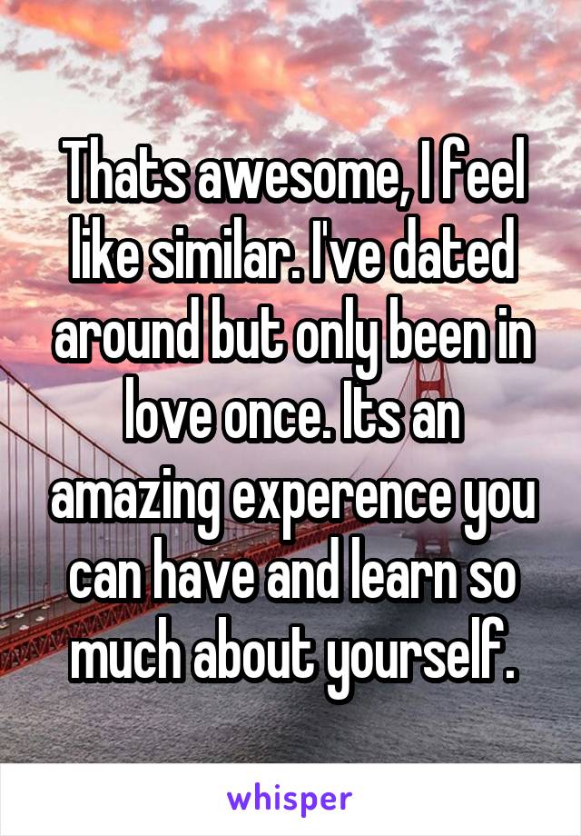 Thats awesome, I feel like similar. I've dated around but only been in love once. Its an amazing experence you can have and learn so much about yourself.