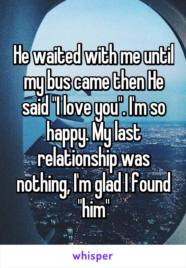 He waited with me until my bus came then He said "I love you". I'm so happy. My last relationship was nothing, I'm glad I found "him"