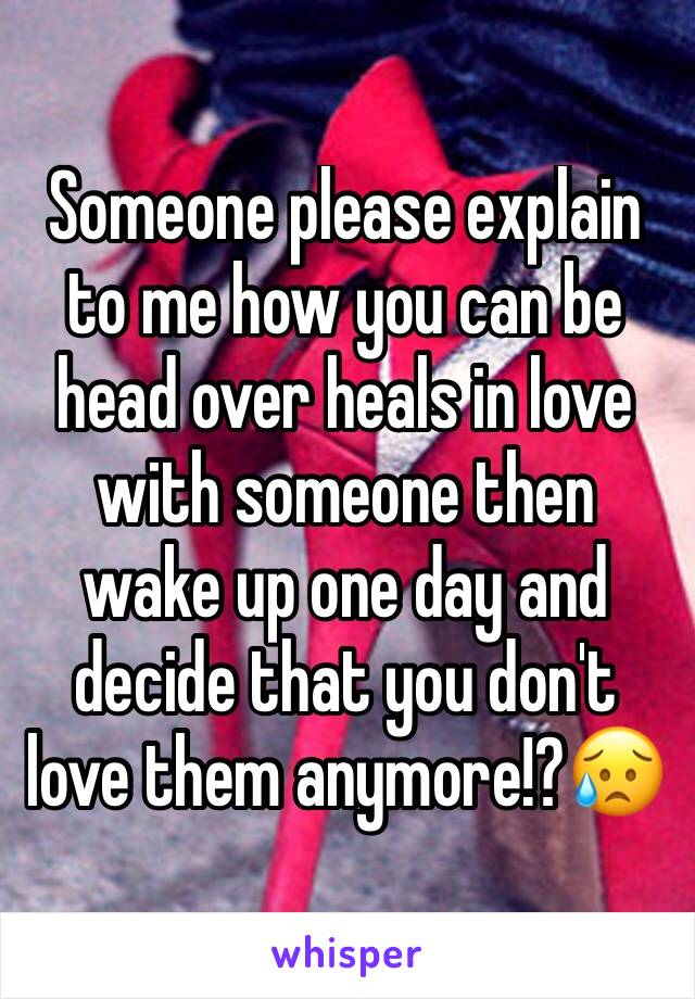 Someone please explain to me how you can be head over heals in love with someone then wake up one day and decide that you don't love them anymore!?😥