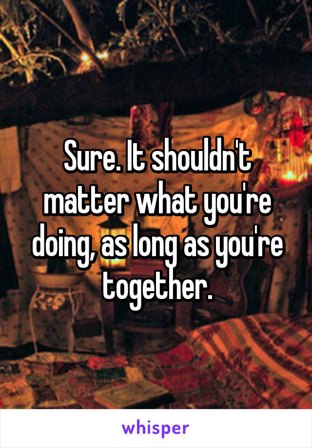 Sure. It shouldn't matter what you're doing, as long as you're together.