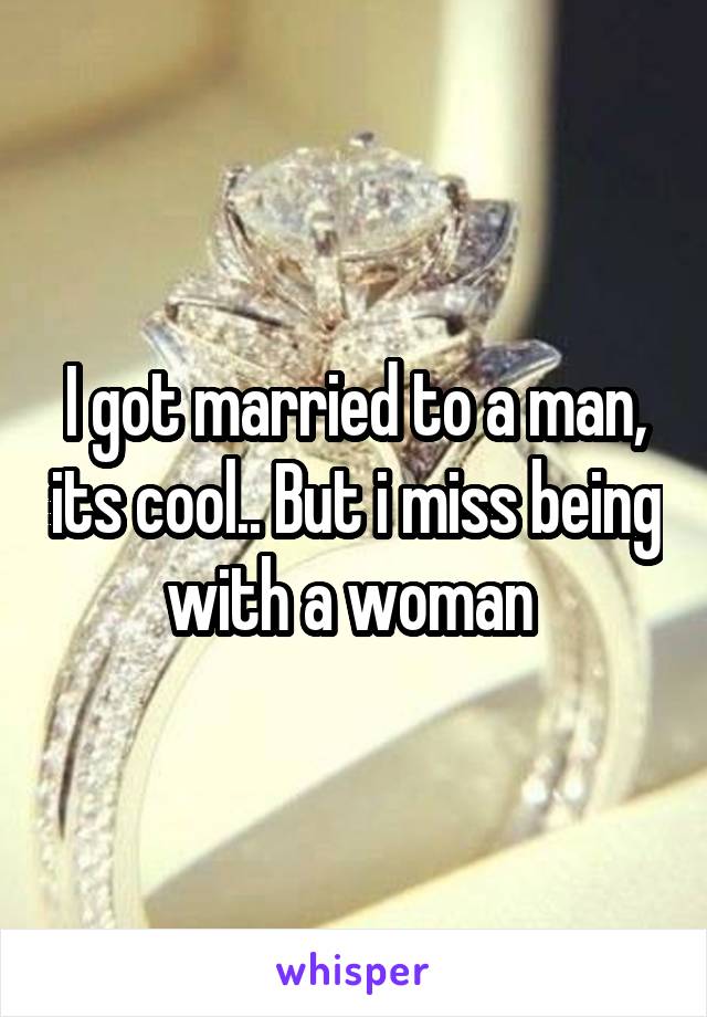 I got married to a man, its cool.. But i miss being with a woman 