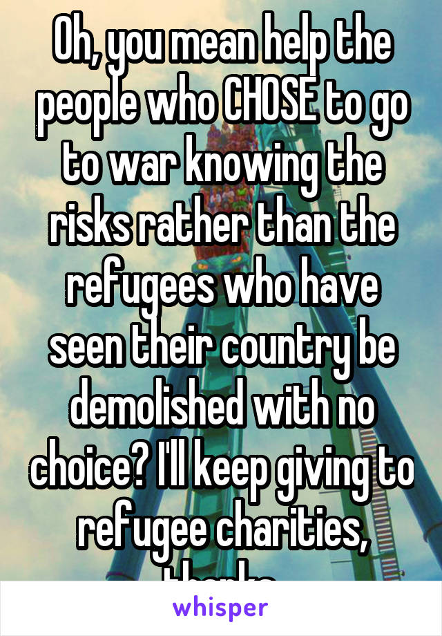 Oh, you mean help the people who CHOSE to go to war knowing the risks rather than the refugees who have seen their country be demolished with no choice? I'll keep giving to refugee charities, thanks.
