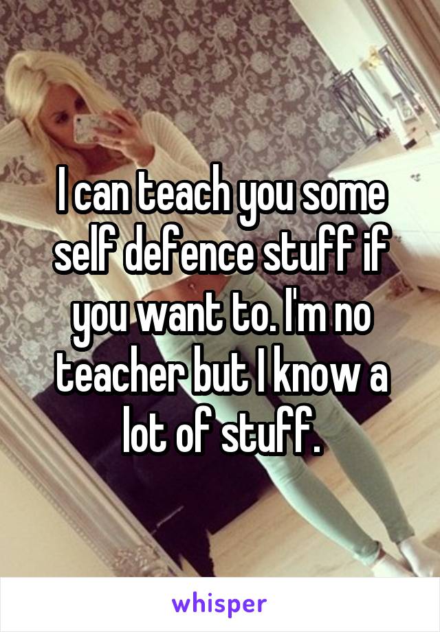 I can teach you some self defence stuff if you want to. I'm no teacher but I know a lot of stuff.