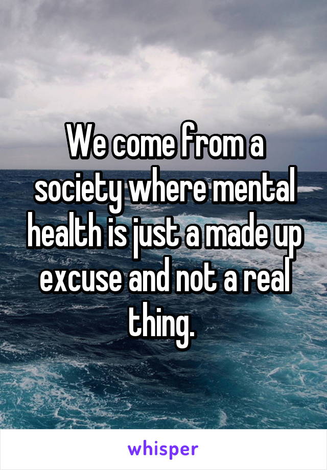 We come from a society where mental health is just a made up excuse and not a real thing. 