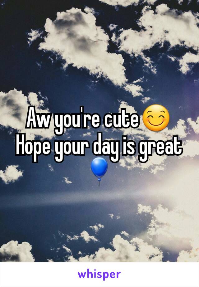 Aw you're cute😊Hope your day is great🎈