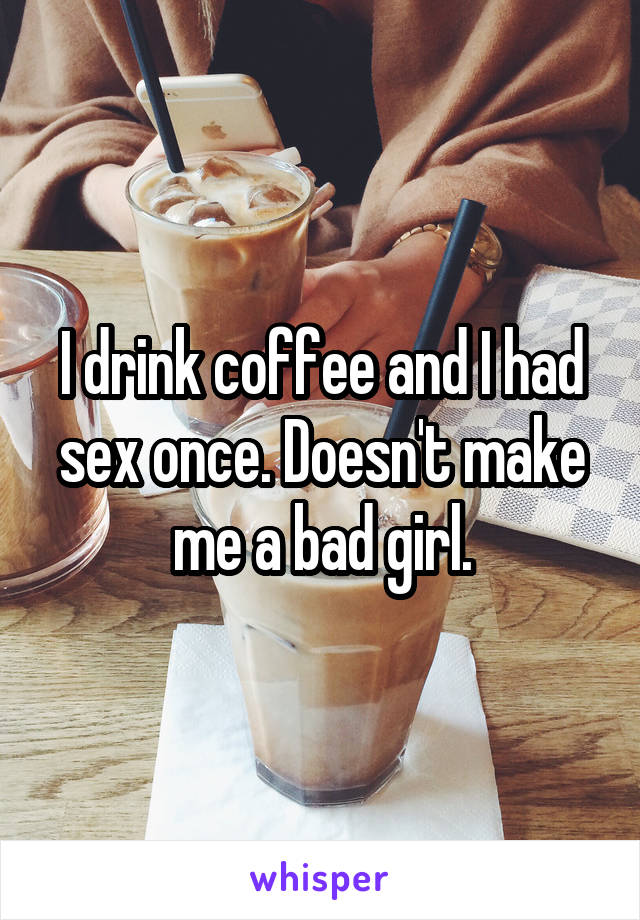 I drink coffee and I had sex once. Doesn't make me a bad girl.