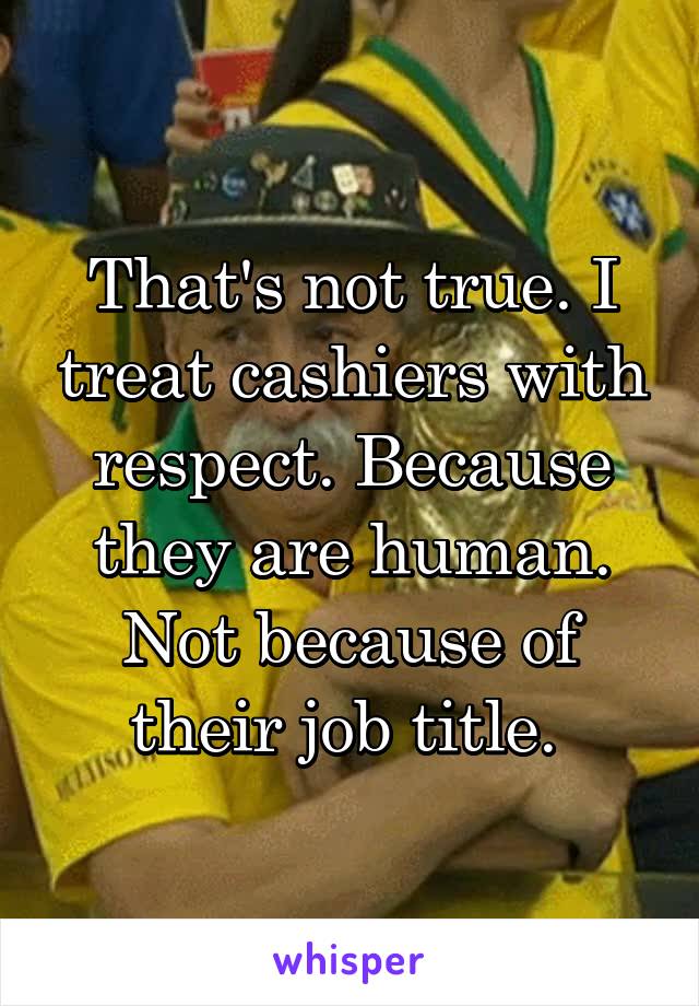 That's not true. I treat cashiers with respect. Because they are human. Not because of their job title. 