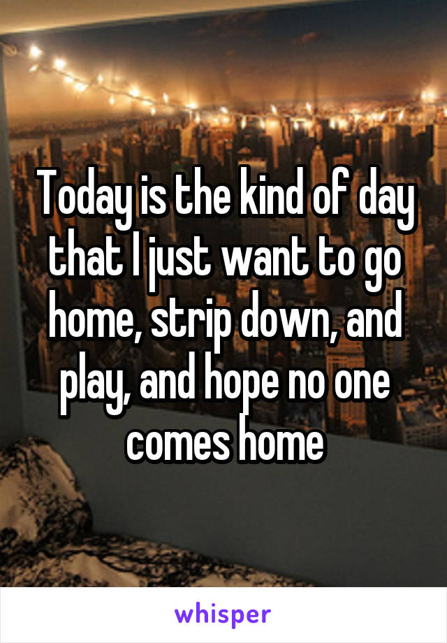 Today is the kind of day that I just want to go home, strip down, and play, and hope no one comes home