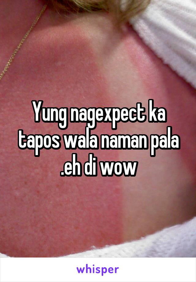 Yung nagexpect ka tapos wala naman pala .eh di wow