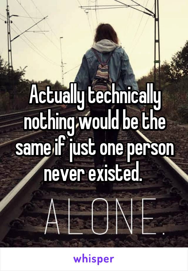 Actually technically nothing would be the same if just one person never existed. 