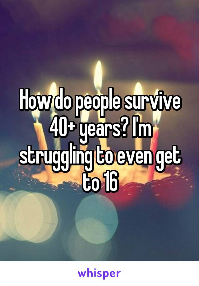 How do people survive 40+ years? I'm struggling to even get to 16