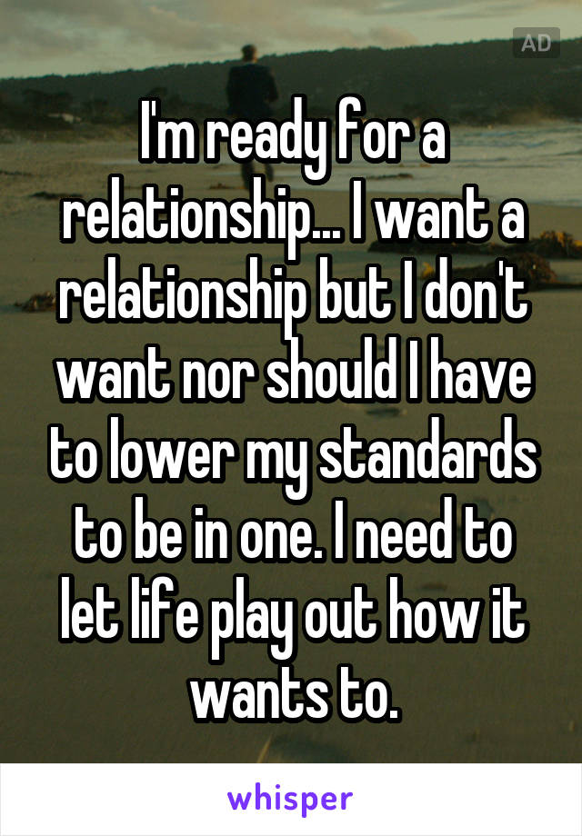 I'm ready for a relationship... I want a relationship but I don't want nor should I have to lower my standards to be in one. I need to let life play out how it wants to.