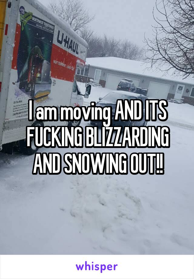 I am moving AND ITS FUCKING BLIZZARDING AND SNOWING OUT!!