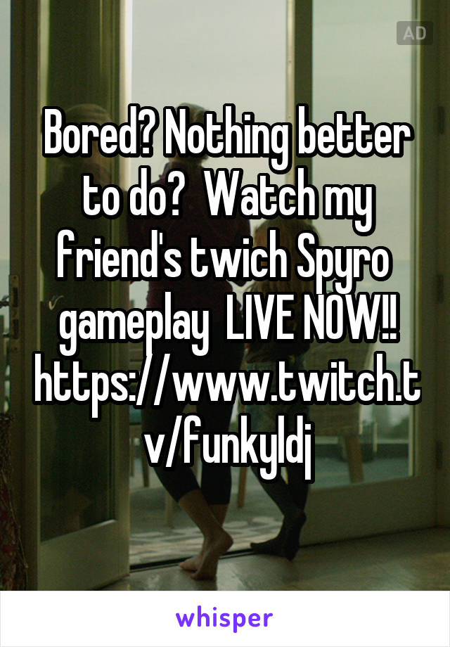 Bored? Nothing better to do?  Watch my friend's twich Spyro  gameplay  LIVE NOW!!
https://www.twitch.tv/funkyldj
