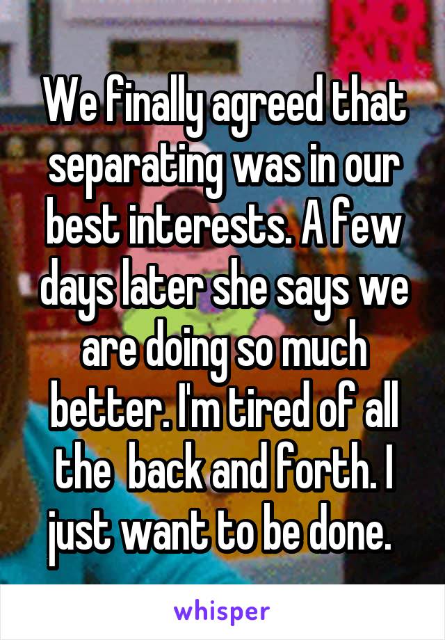 We finally agreed that separating was in our best interests. A few days later she says we are doing so much better. I'm tired of all the  back and forth. I just want to be done. 