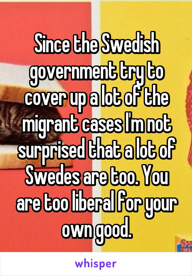 Since the Swedish government try to cover up a lot of the migrant cases I'm not surprised that a lot of Swedes are too. You are too liberal for your own good.