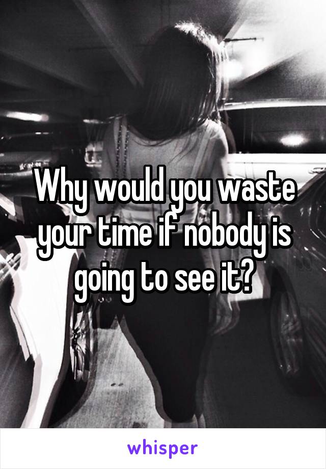 Why would you waste your time if nobody is going to see it?