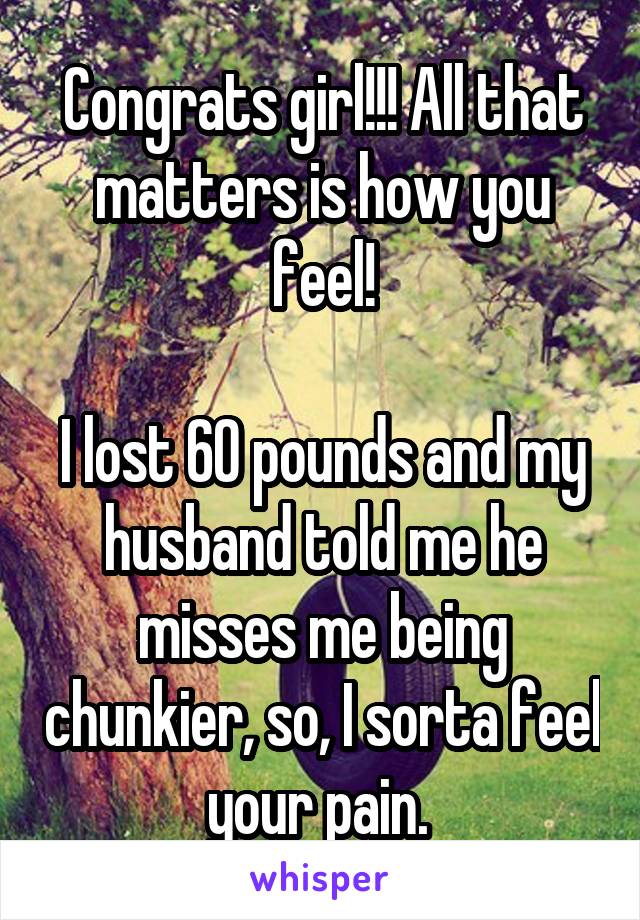 Congrats girl!!! All that matters is how you feel!

I lost 60 pounds and my husband told me he misses me being chunkier, so, I sorta feel your pain. 