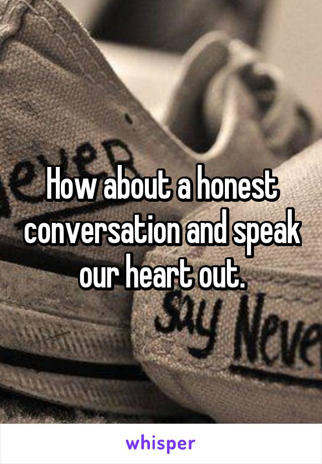 How about a honest conversation and speak our heart out.