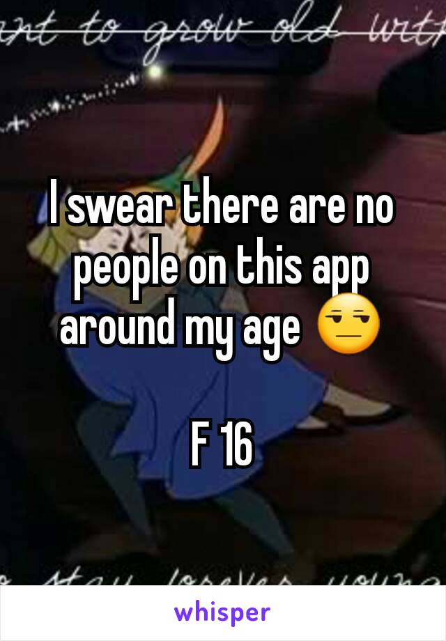 I swear there are no people on this app around my age 😒

F 16