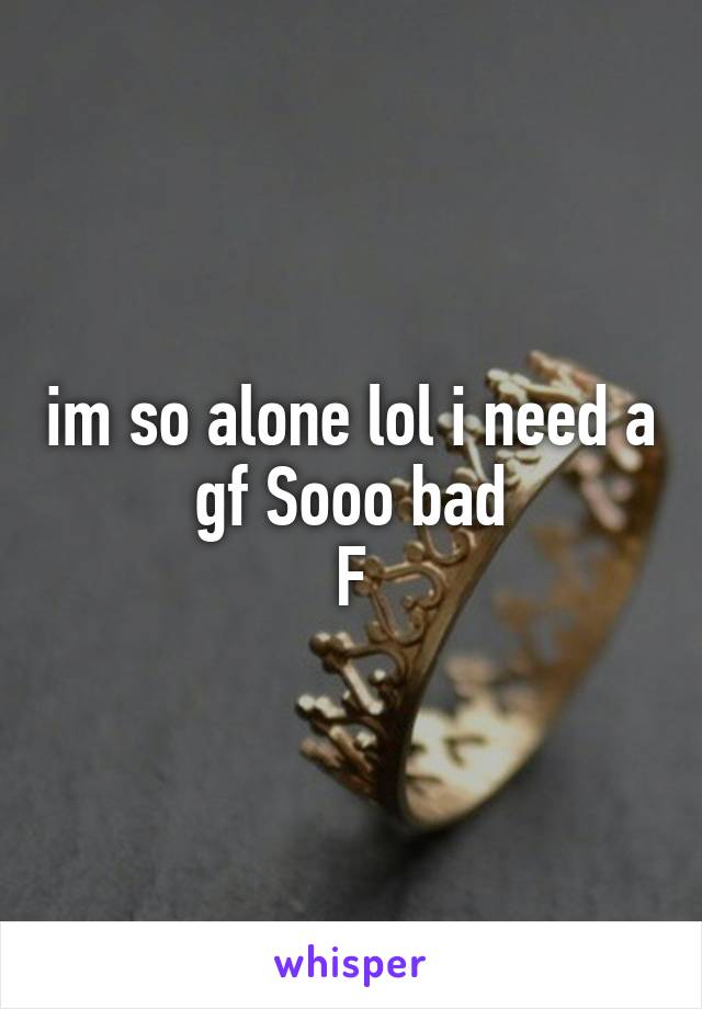 im so alone lol i need a gf Sooo bad
F