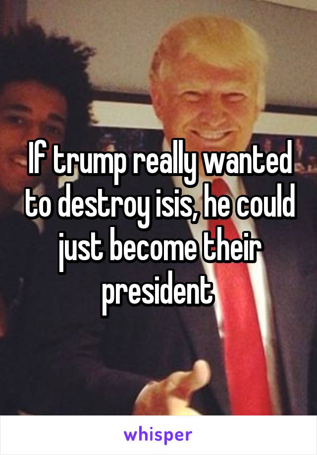 If trump really wanted to destroy isis, he could just become their president 