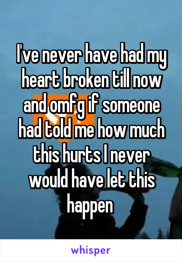 I've never have had my heart broken till now and omfg if someone had told me how much this hurts I never would have let this happen 