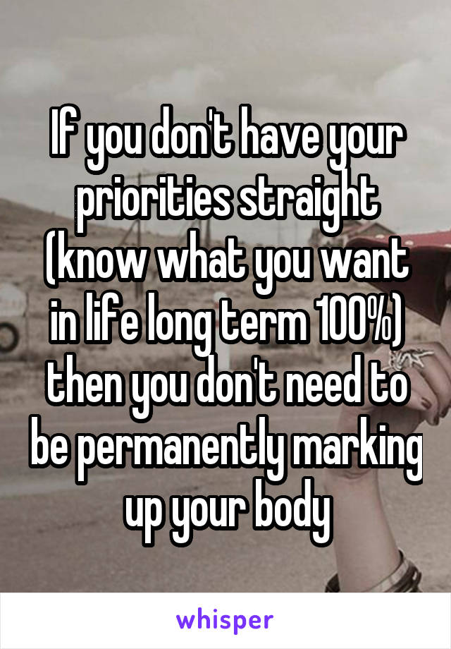 If you don't have your priorities straight (know what you want in life long term 100%) then you don't need to be permanently marking up your body