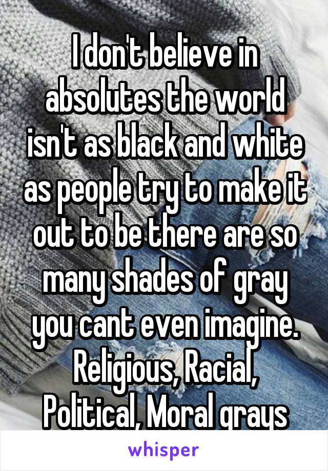 I don't believe in absolutes the world isn't as black and white as people try to make it out to be there are so many shades of gray you cant even imagine.
Religious, Racial, Political, Moral grays